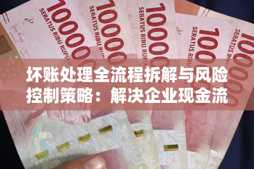 武汉坏账处理全流程拆解与风险控制策略：解决企业现金流顽疾的实战指南