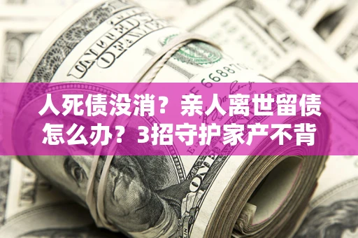 武汉人死债没消？亲人离世留债怎么办？3招守护家产不背锅