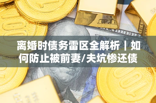武汉离婚时债务雷区全解析｜如何防止被前妻/夫坑惨还债？